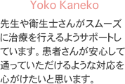 Yoko Kaneko
先生や衛生士さんがスムーズに治療を行えるようサポートしています。患者さんが安心して通っていただけるような対応を心がけたいと思います。